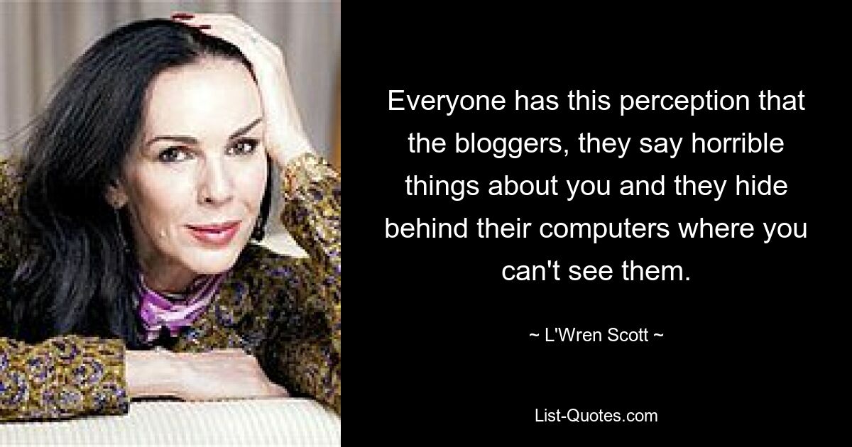 Everyone has this perception that the bloggers, they say horrible things about you and they hide behind their computers where you can't see them. — © L'Wren Scott