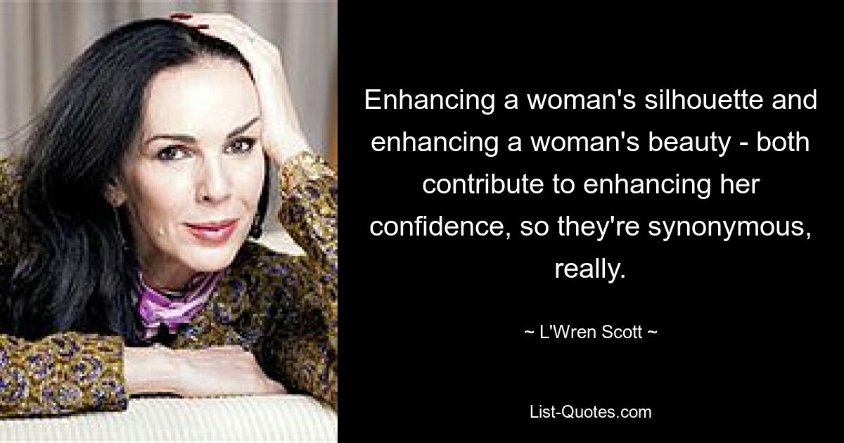 Enhancing a woman's silhouette and enhancing a woman's beauty - both contribute to enhancing her confidence, so they're synonymous, really. — © L'Wren Scott