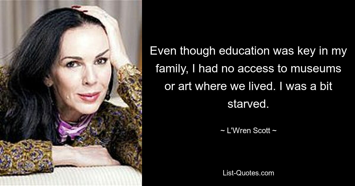 Even though education was key in my family, I had no access to museums or art where we lived. I was a bit starved. — © L'Wren Scott