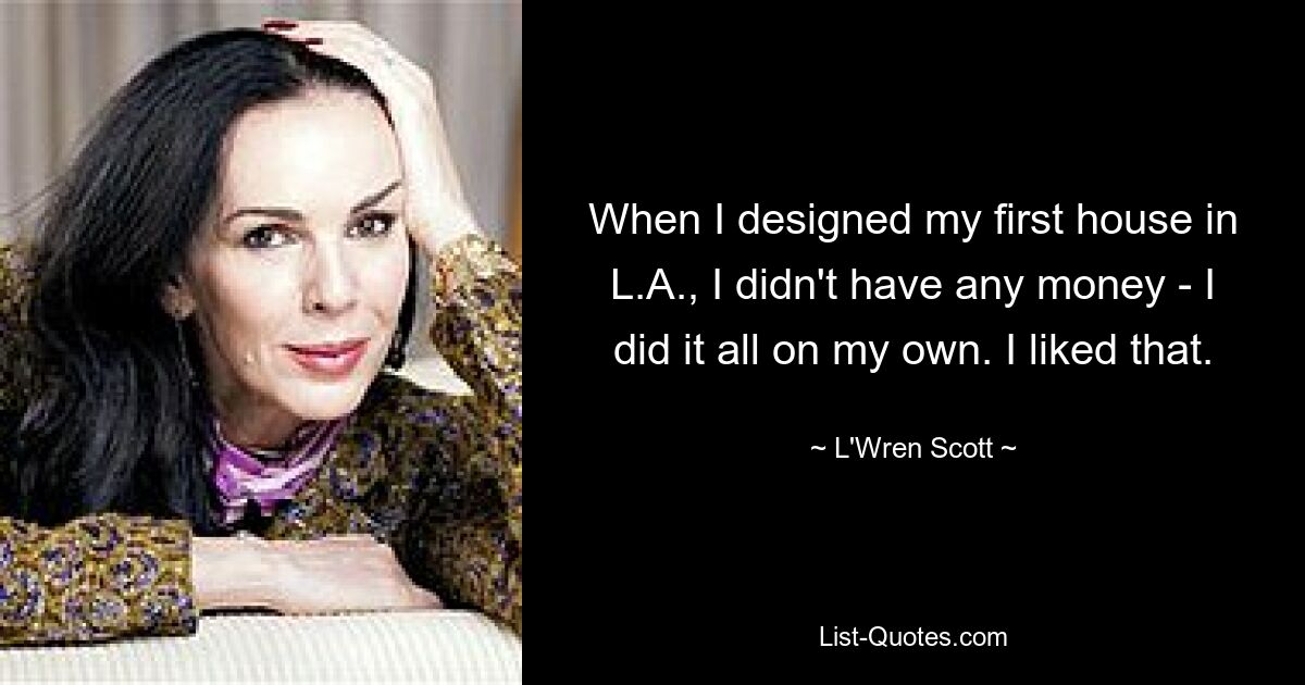 When I designed my first house in L.A., I didn't have any money - I did it all on my own. I liked that. — © L'Wren Scott