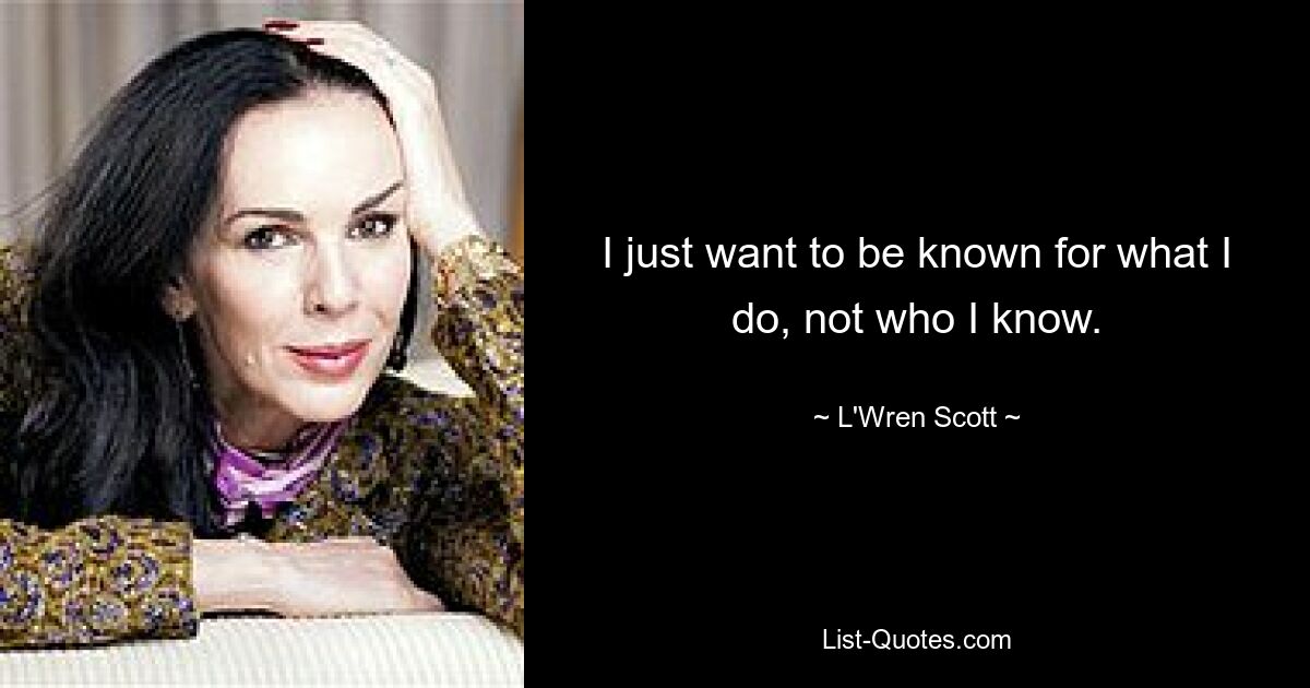 I just want to be known for what I do, not who I know. — © L'Wren Scott