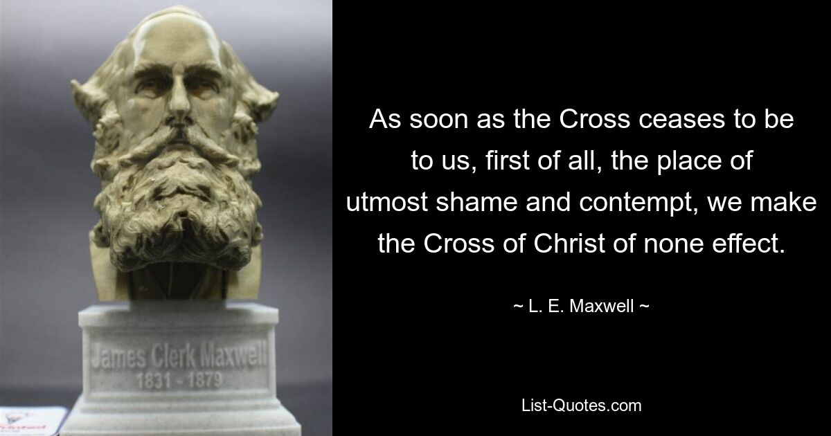 As soon as the Cross ceases to be to us, first of all, the place of utmost shame and contempt, we make the Cross of Christ of none effect. — © L. E. Maxwell