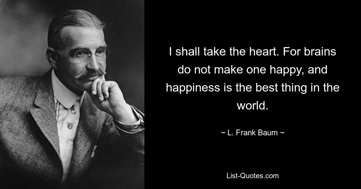 I shall take the heart. For brains do not make one happy, and happiness is the best thing in the world. — © L. Frank Baum