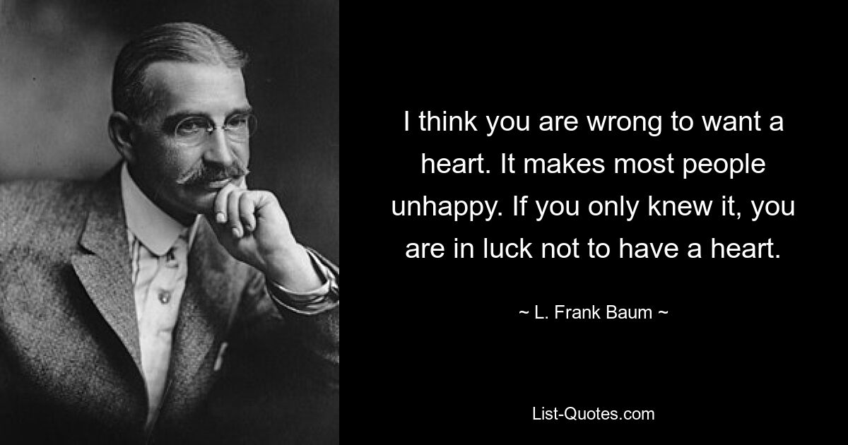 I think you are wrong to want a heart. It makes most people unhappy. If you only knew it, you are in luck not to have a heart. — © L. Frank Baum