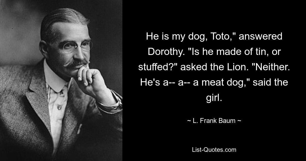 He is my dog, Toto," answered Dorothy. "Is he made of tin, or stuffed?" asked the Lion. "Neither. He's a-- a-- a meat dog," said the girl. — © L. Frank Baum