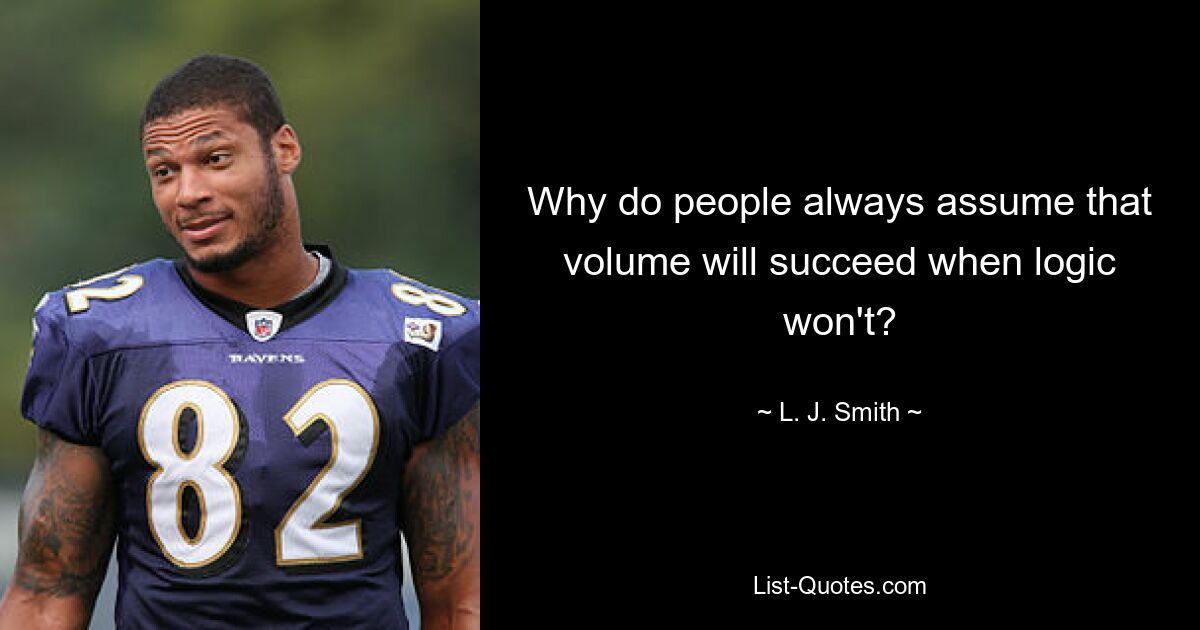 Why do people always assume that volume will succeed when logic won't? — © L. J. Smith