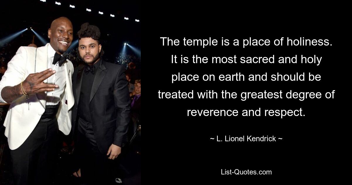 The temple is a place of holiness. It is the most sacred and holy place on earth and should be treated with the greatest degree of reverence and respect. — © L. Lionel Kendrick