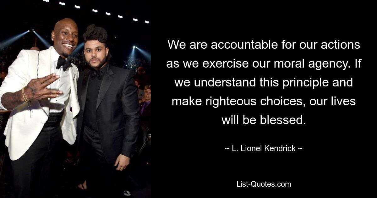 We are accountable for our actions as we exercise our moral agency. If we understand this principle and make righteous choices, our lives will be blessed. — © L. Lionel Kendrick