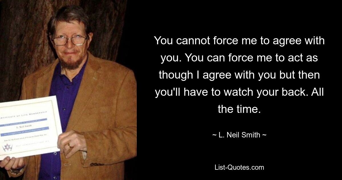 You cannot force me to agree with you. You can force me to act as though I agree with you but then you'll have to watch your back. All the time. — © L. Neil Smith