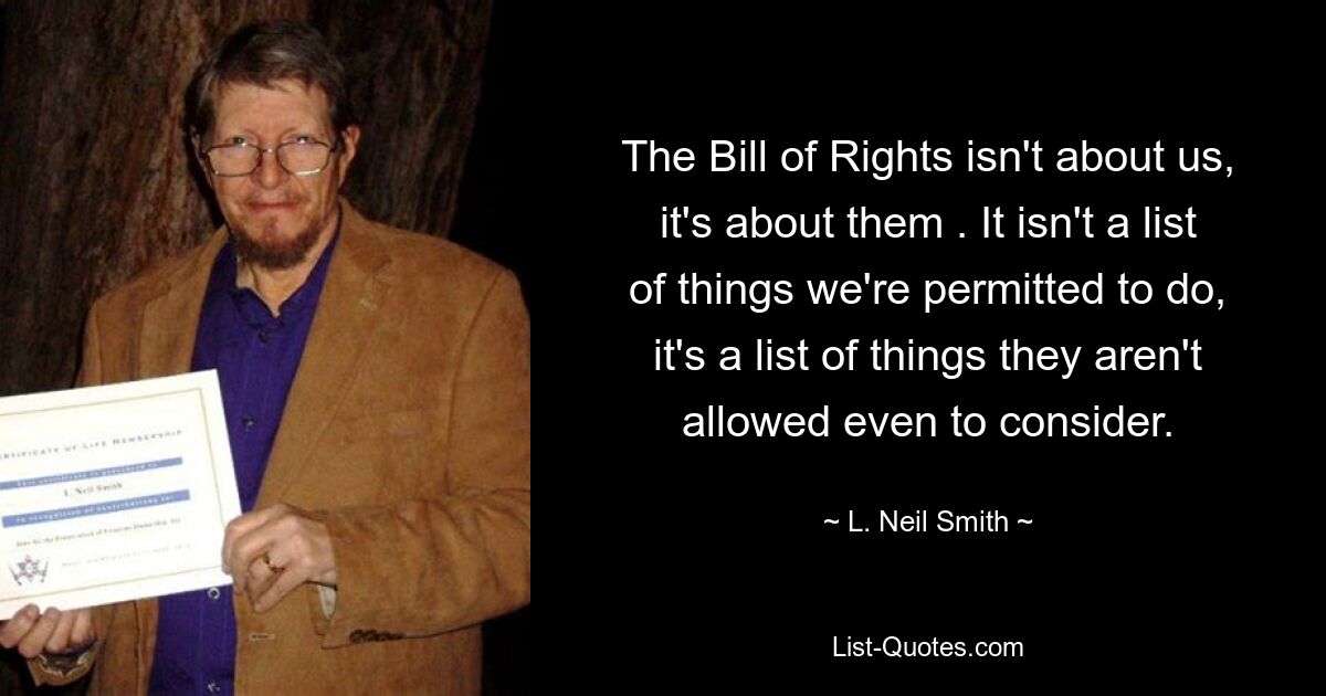 The Bill of Rights isn't about us, it's about them . It isn't a list of things we're permitted to do, it's a list of things they aren't allowed even to consider. — © L. Neil Smith