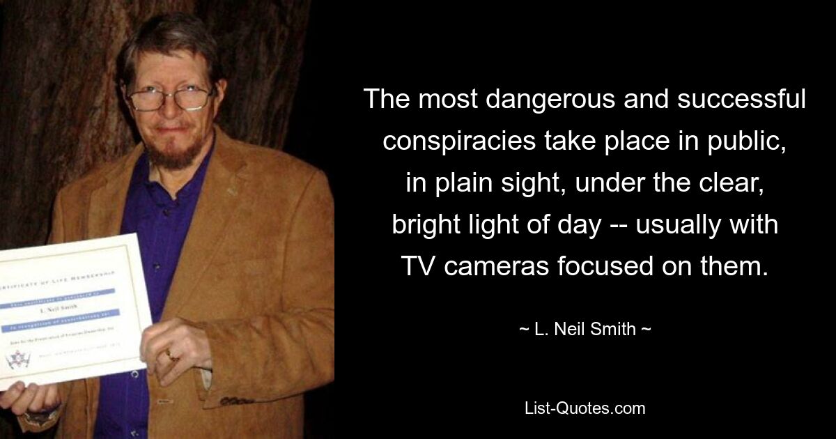 The most dangerous and successful conspiracies take place in public, in plain sight, under the clear, bright light of day -- usually with TV cameras focused on them. — © L. Neil Smith