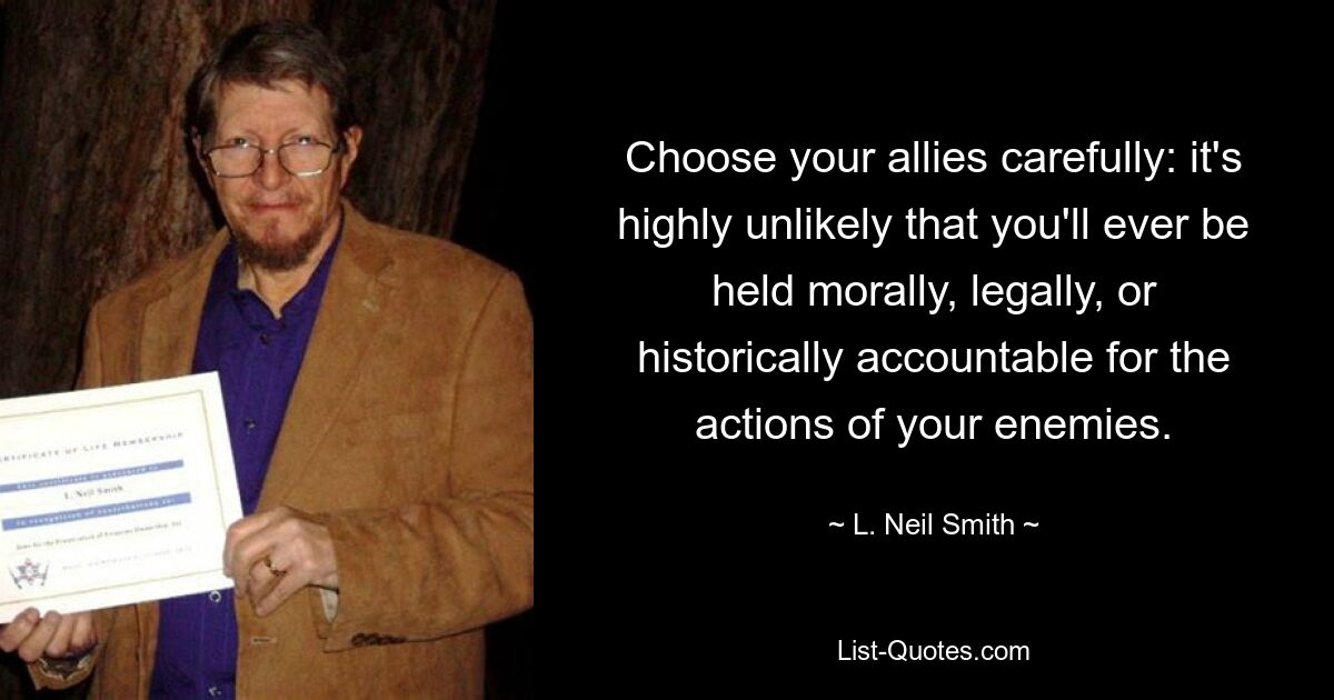 Choose your allies carefully: it's highly unlikely that you'll ever be held morally, legally, or historically accountable for the actions of your enemies. — © L. Neil Smith