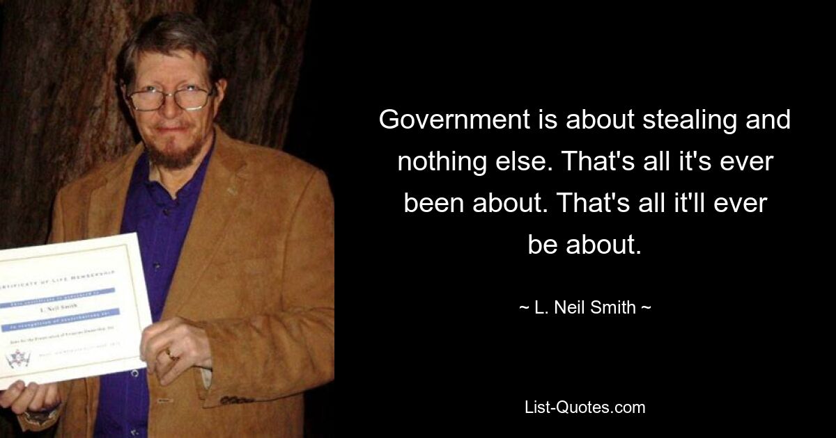 Government is about stealing and nothing else. That's all it's ever been about. That's all it'll ever be about. — © L. Neil Smith