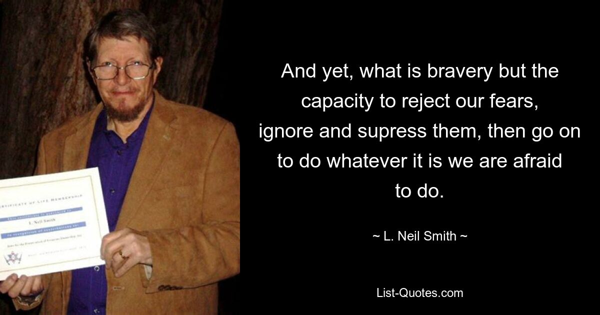 And yet, what is bravery but the capacity to reject our fears, ignore and supress them, then go on to do whatever it is we are afraid to do. — © L. Neil Smith