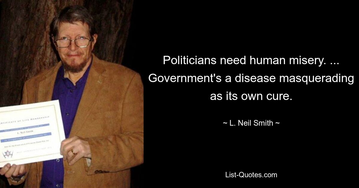 Politicians need human misery. ... Government's a disease masquerading as its own cure. — © L. Neil Smith