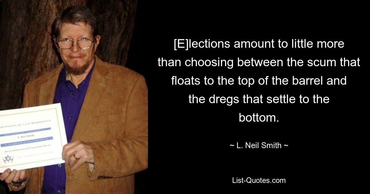 [E]lections amount to little more than choosing between the scum that floats to the top of the barrel and the dregs that settle to the bottom. — © L. Neil Smith