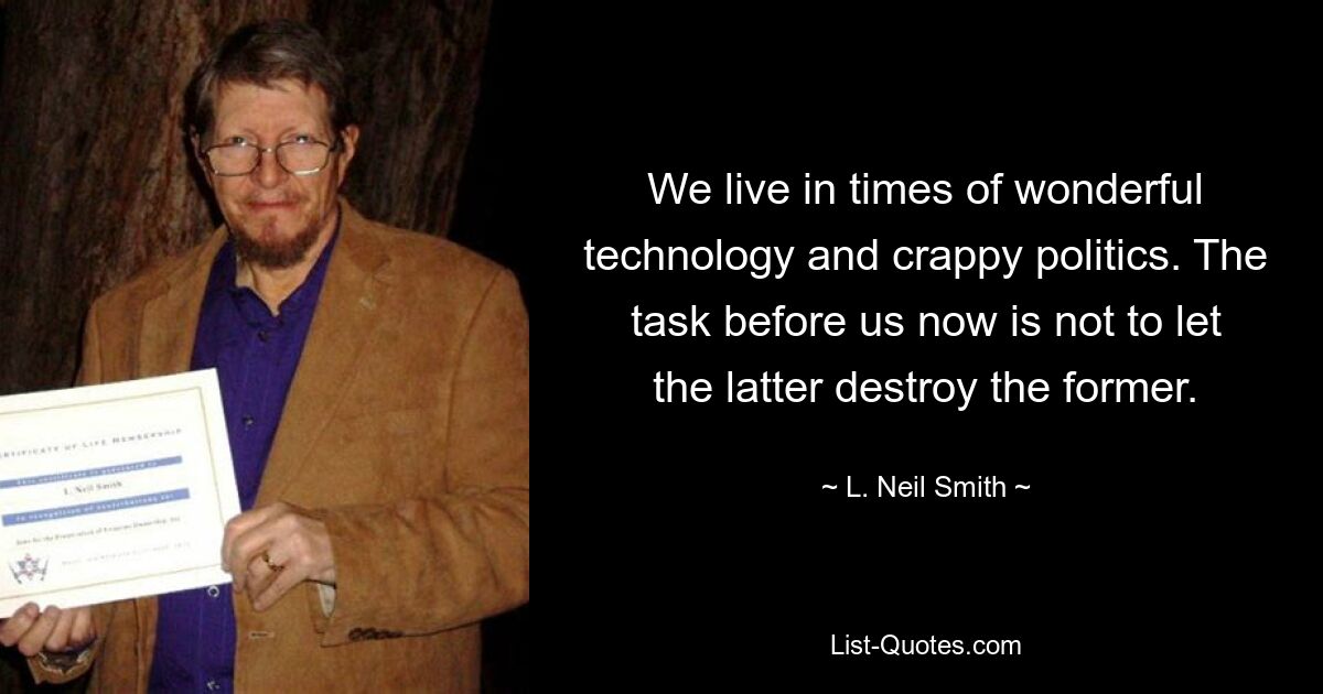 We live in times of wonderful technology and crappy politics. The task before us now is not to let the latter destroy the former. — © L. Neil Smith