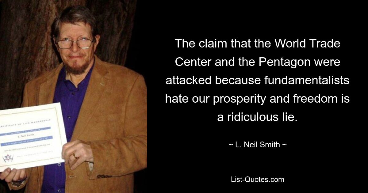 The claim that the World Trade Center and the Pentagon were attacked because fundamentalists hate our prosperity and freedom is a ridiculous lie. — © L. Neil Smith