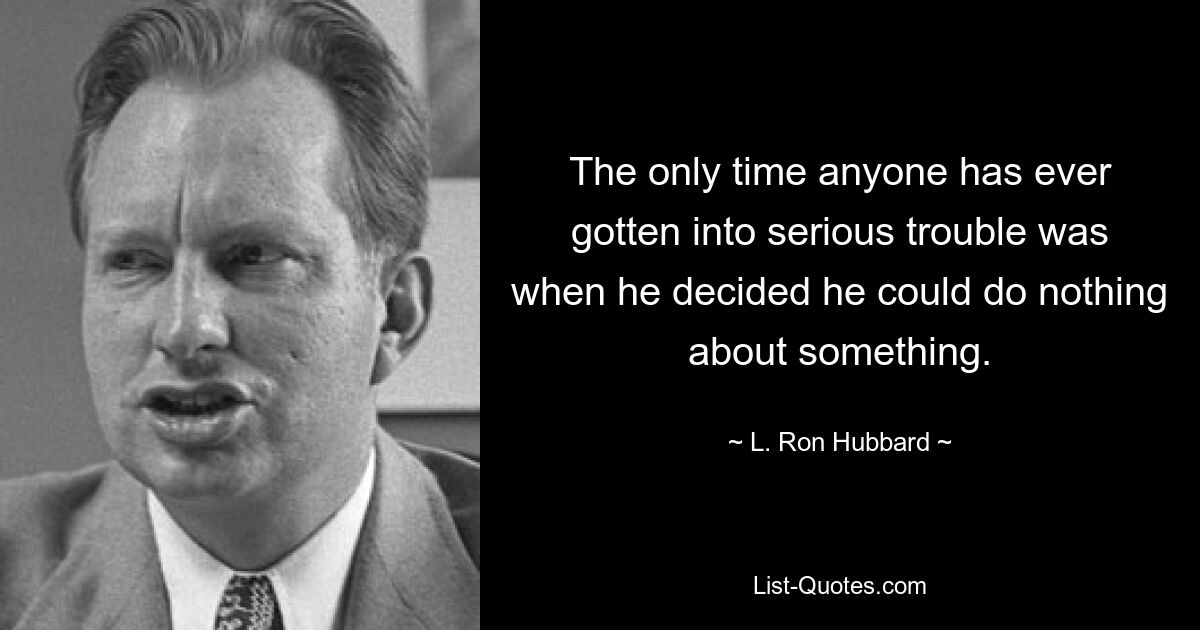 The only time anyone has ever gotten into serious trouble was when he decided he could do nothing about something. — © L. Ron Hubbard