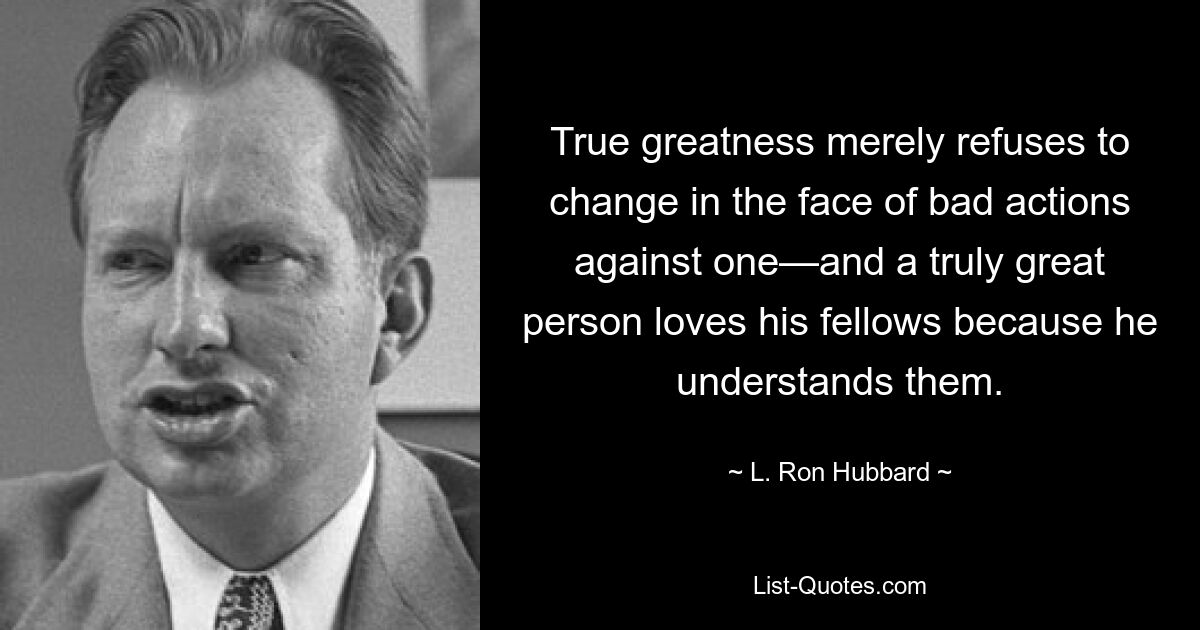 True greatness merely refuses to change in the face of bad actions against one—and a truly great person loves his fellows because he understands them. — © L. Ron Hubbard