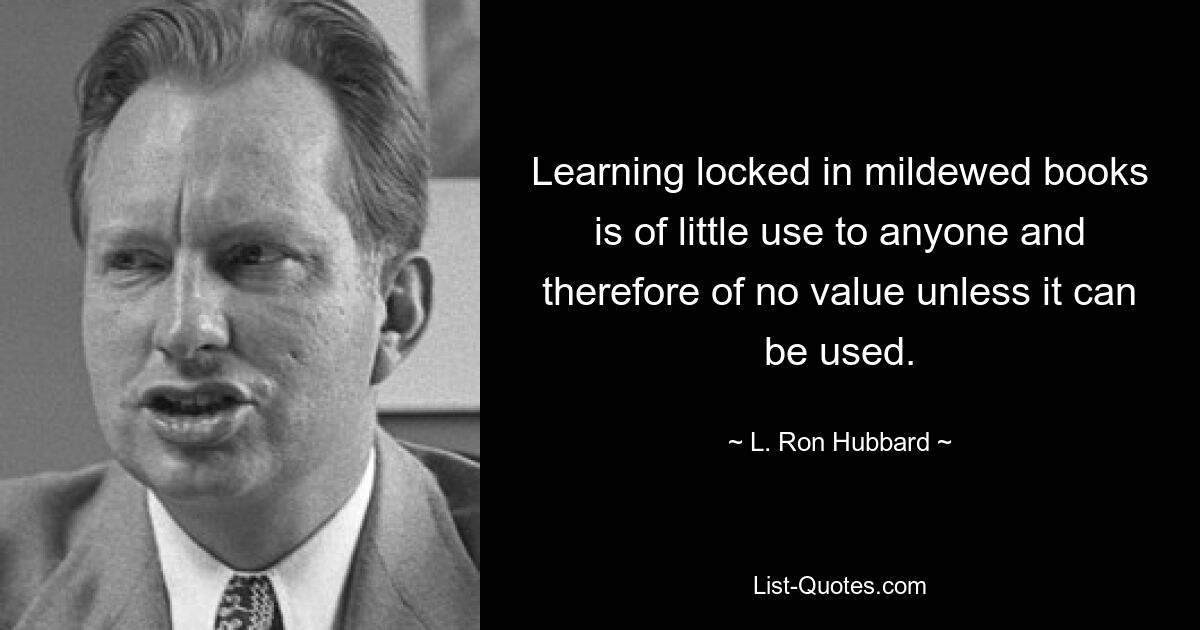 Learning locked in mildewed books is of little use to anyone and therefore of no value unless it can be used. — © L. Ron Hubbard