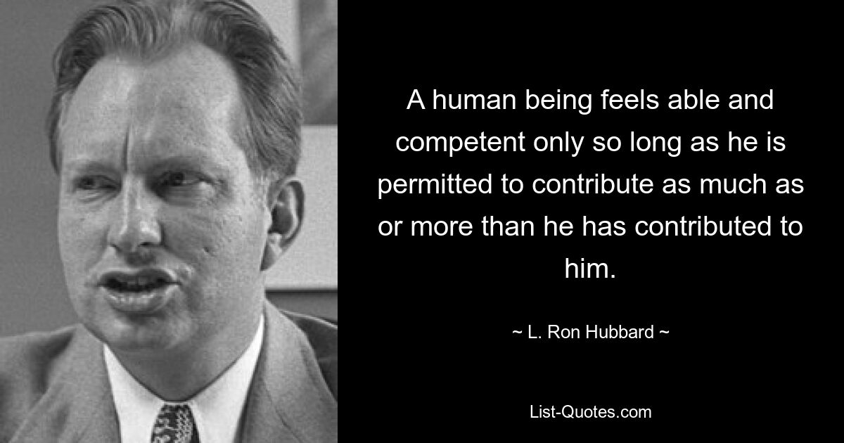 A human being feels able and competent only so long as he is permitted to contribute as much as or more than he has contributed to him. — © L. Ron Hubbard