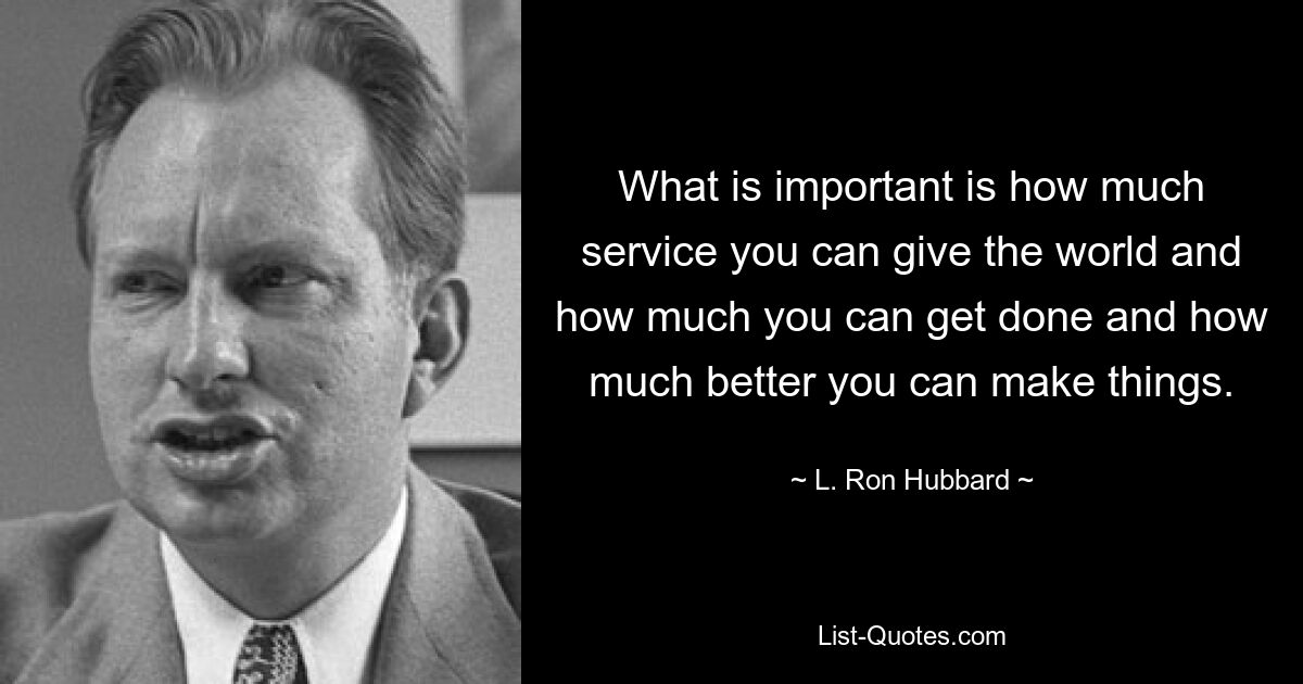 What is important is how much service you can give the world and how much you can get done and how much better you can make things. — © L. Ron Hubbard