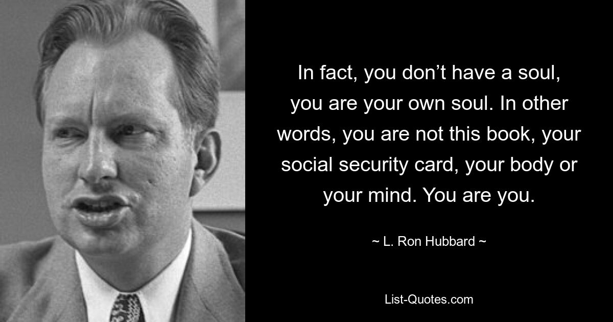 Tatsächlich hast du keine Seele, du bist deine eigene Seele. Mit anderen Worten: Sie sind nicht dieses Buch, Ihre Sozialversicherungskarte, Ihr Körper oder Ihr Geist. Sie sind Sie. — © L. Ron Hubbard 