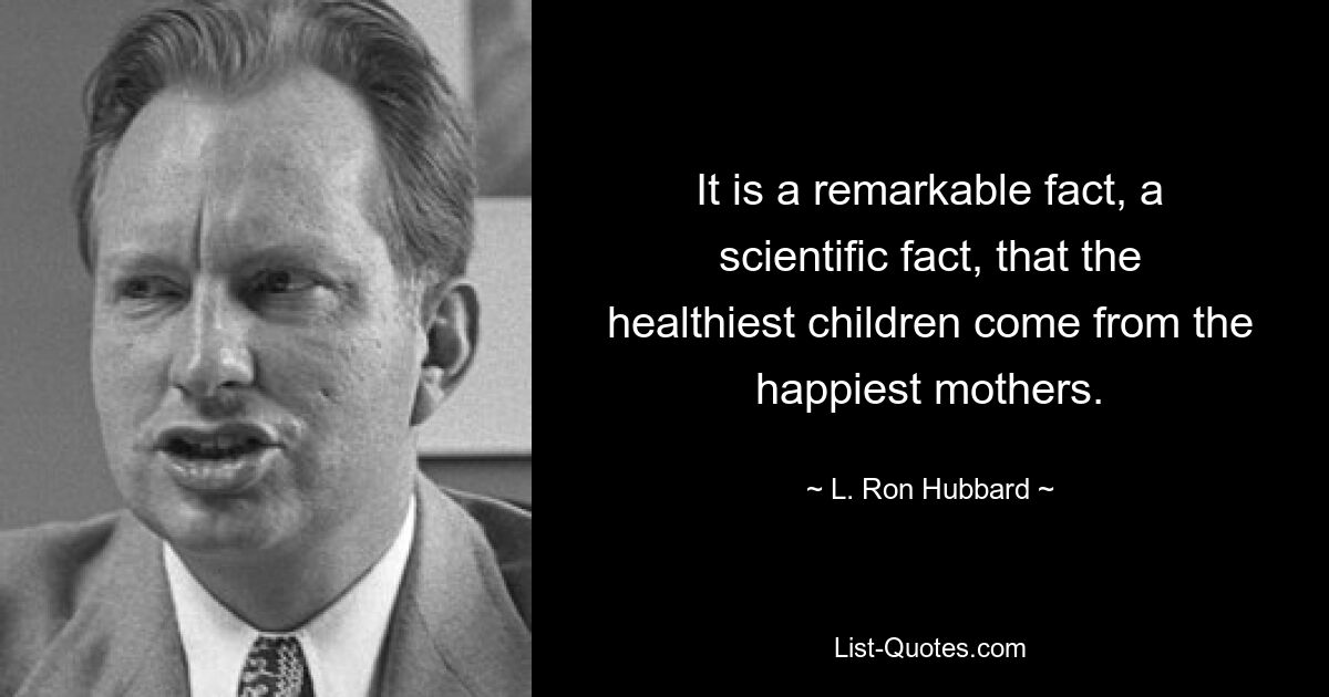 It is a remarkable fact, a scientific fact, that the healthiest children come from the happiest mothers. — © L. Ron Hubbard