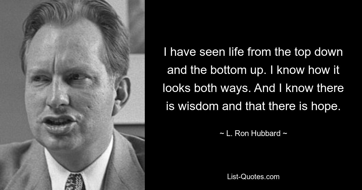 I have seen life from the top down and the bottom up. I know how it looks both ways. And I know there is wisdom and that there is hope. — © L. Ron Hubbard