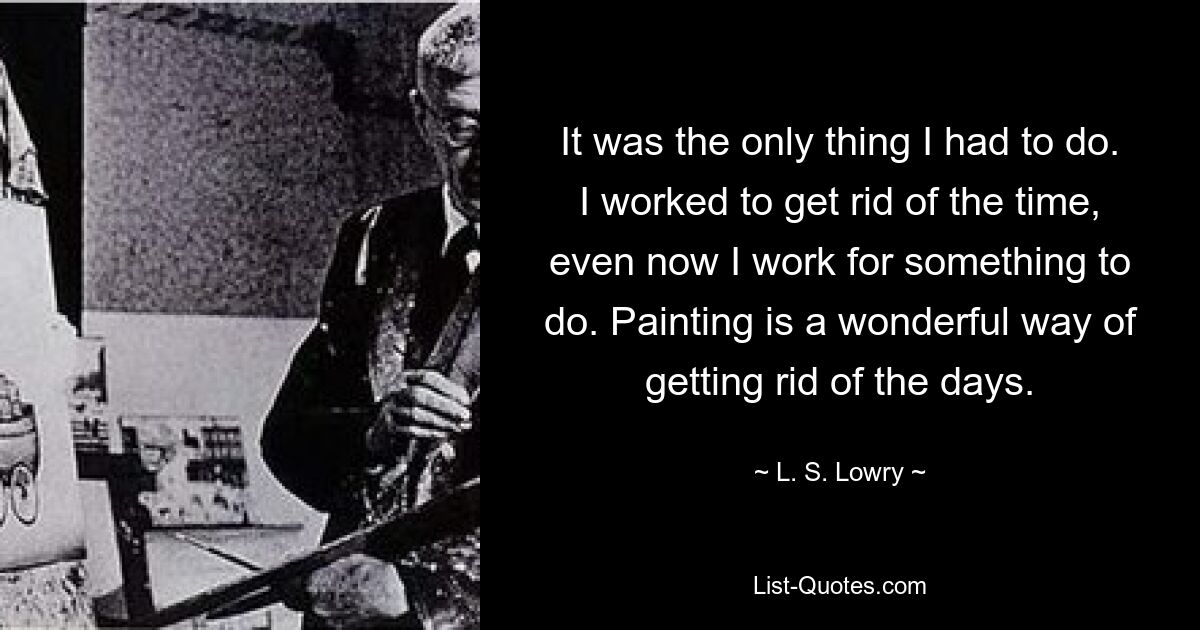 Es war das Einzige, was ich tun musste. Ich habe gearbeitet, um die Zeit loszuwerden, auch jetzt arbeite ich, um etwas zu tun. Malen ist eine wunderbare Möglichkeit, die Tage loszuwerden. — © LS Lowry