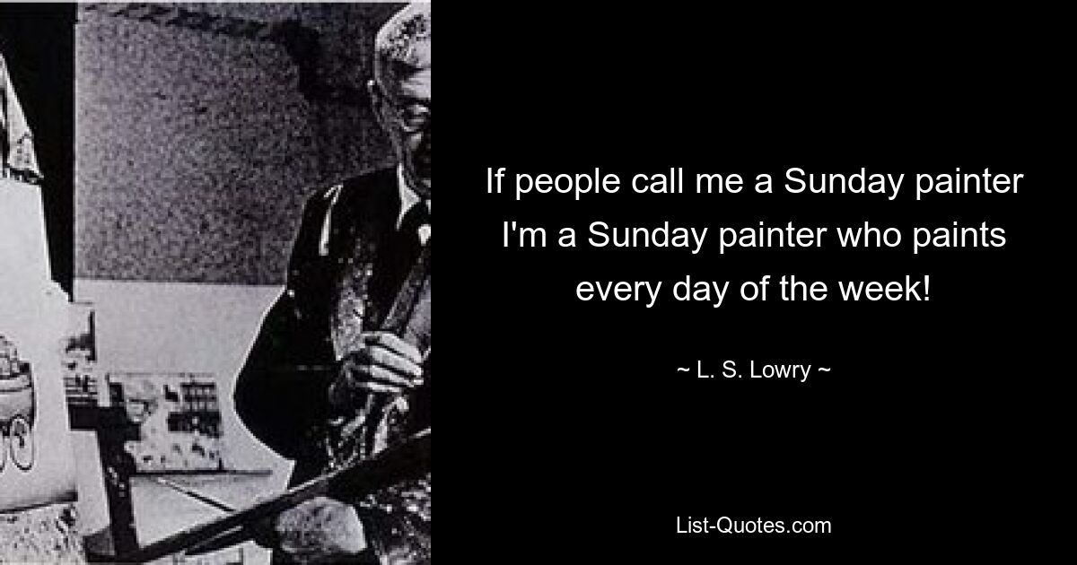 If people call me a Sunday painter I'm a Sunday painter who paints every day of the week! — © L. S. Lowry