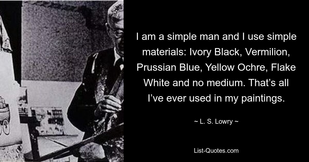 I am a simple man and I use simple materials: Ivory Black, Vermilion, Prussian Blue, Yellow Ochre, Flake White and no medium. That’s all I’ve ever used in my paintings. — © L. S. Lowry