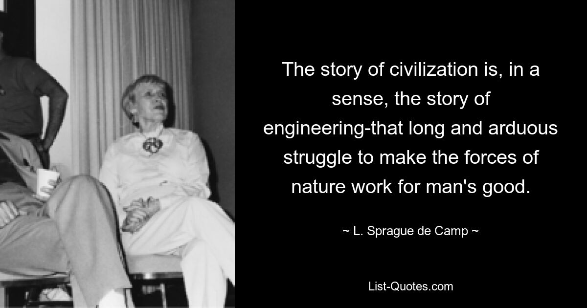 The story of civilization is, in a sense, the story of engineering-that long and arduous struggle to make the forces of nature work for man's good. — © L. Sprague de Camp