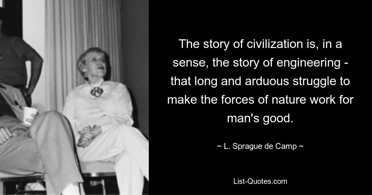 The story of civilization is, in a sense, the story of engineering - that long and arduous struggle to make the forces of nature work for man's good. — © L. Sprague de Camp