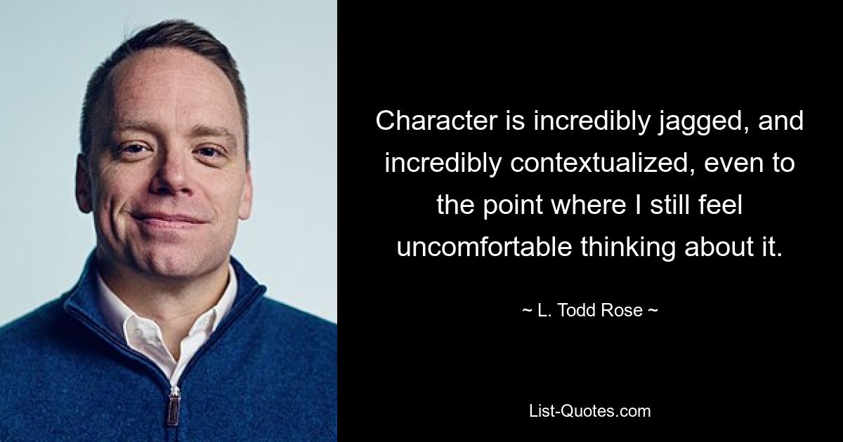 Character is incredibly jagged, and incredibly contextualized, even to the point where I still feel uncomfortable thinking about it. — © L. Todd Rose