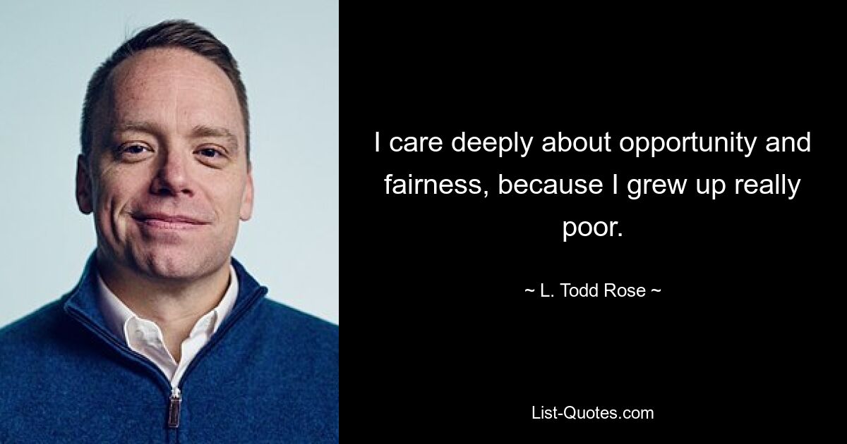 I care deeply about opportunity and fairness, because I grew up really poor. — © L. Todd Rose