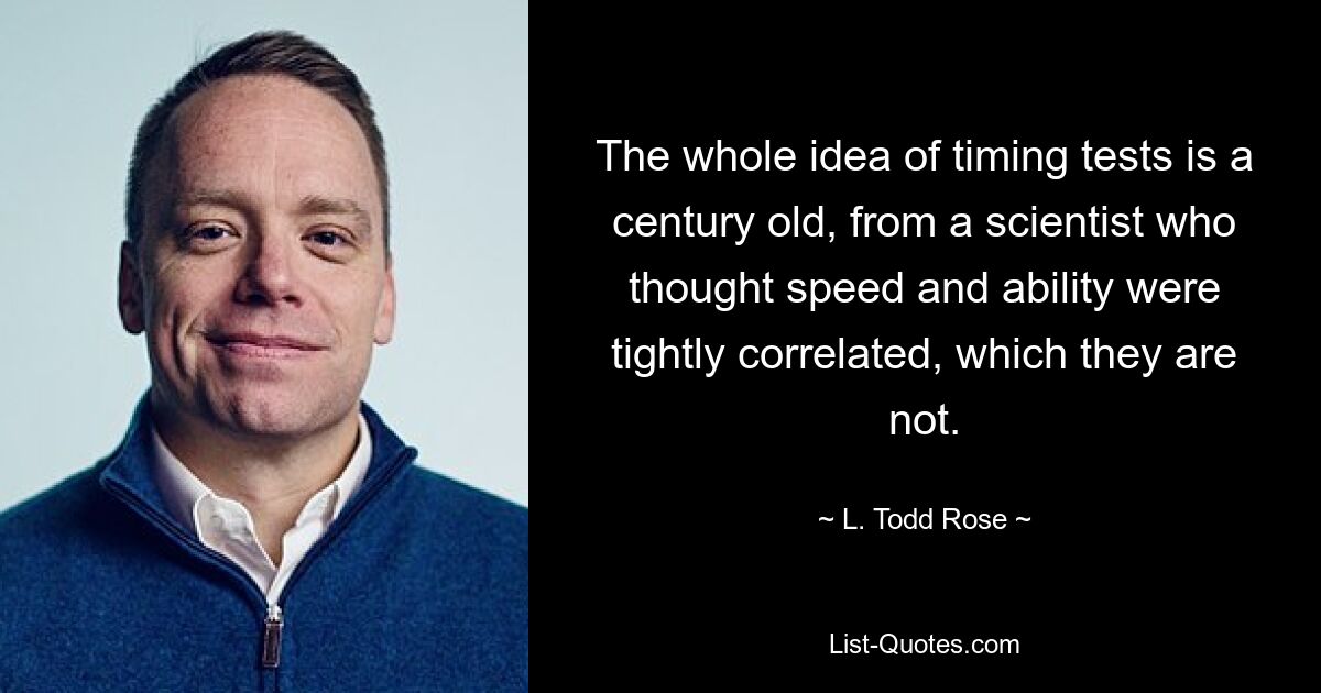 The whole idea of timing tests is a century old, from a scientist who thought speed and ability were tightly correlated, which they are not. — © L. Todd Rose