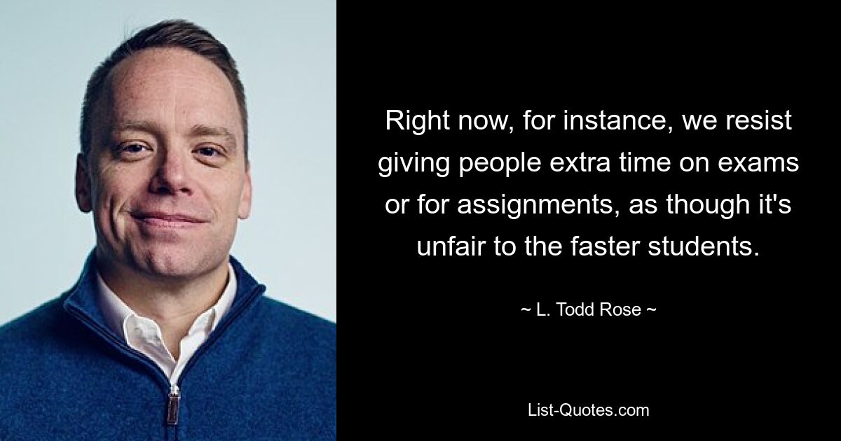 Right now, for instance, we resist giving people extra time on exams or for assignments, as though it's unfair to the faster students. — © L. Todd Rose