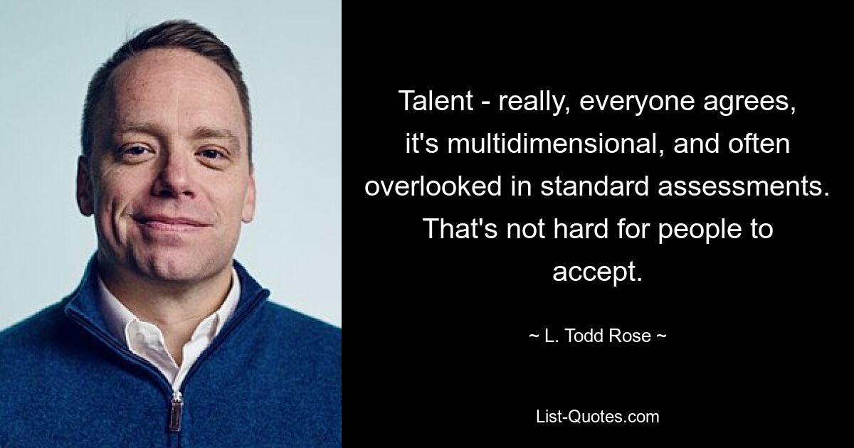 Talent - really, everyone agrees, it's multidimensional, and often overlooked in standard assessments. That's not hard for people to accept. — © L. Todd Rose