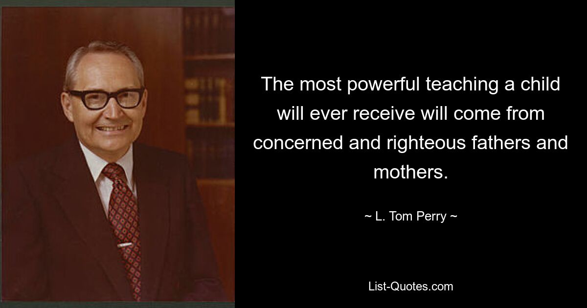 The most powerful teaching a child will ever receive will come from concerned and righteous fathers and mothers. — © L. Tom Perry