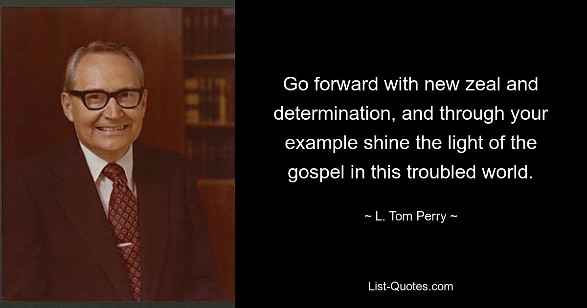 Go forward with new zeal and determination, and through your example shine the light of the gospel in this troubled world. — © L. Tom Perry