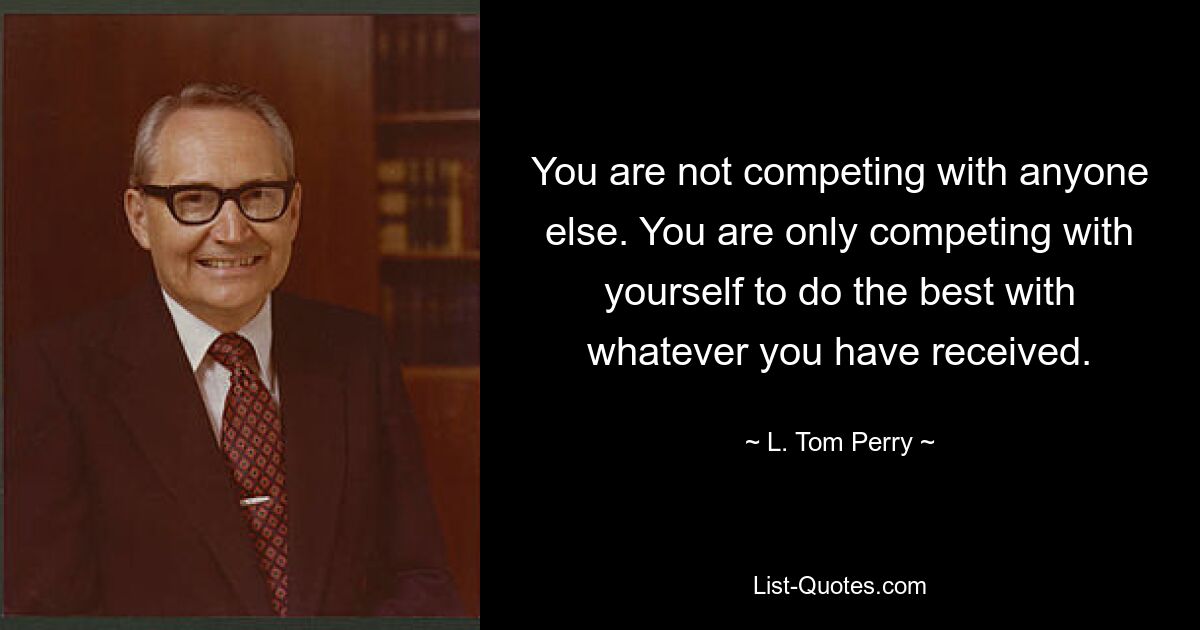 You are not competing with anyone else. You are only competing with yourself to do the best with whatever you have received. — © L. Tom Perry