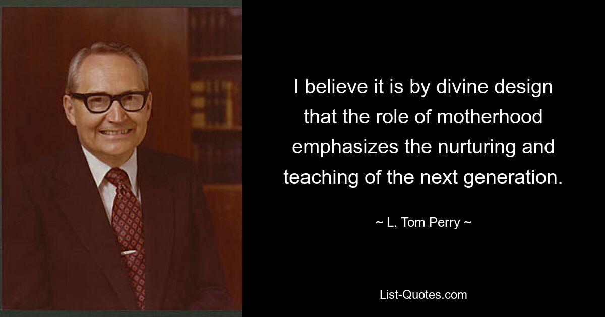 I believe it is by divine design that the role of motherhood emphasizes the nurturing and teaching of the next generation. — © L. Tom Perry