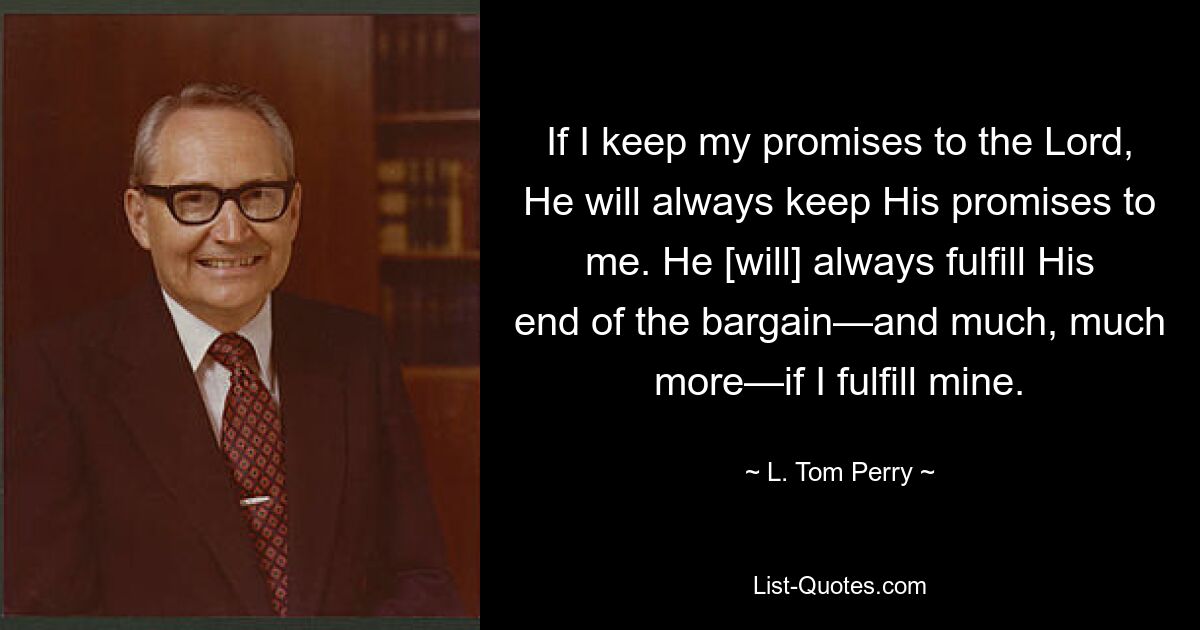 If I keep my promises to the Lord, He will always keep His promises to me. He [will] always fulfill His end of the bargain—and much, much more—if I fulfill mine. — © L. Tom Perry