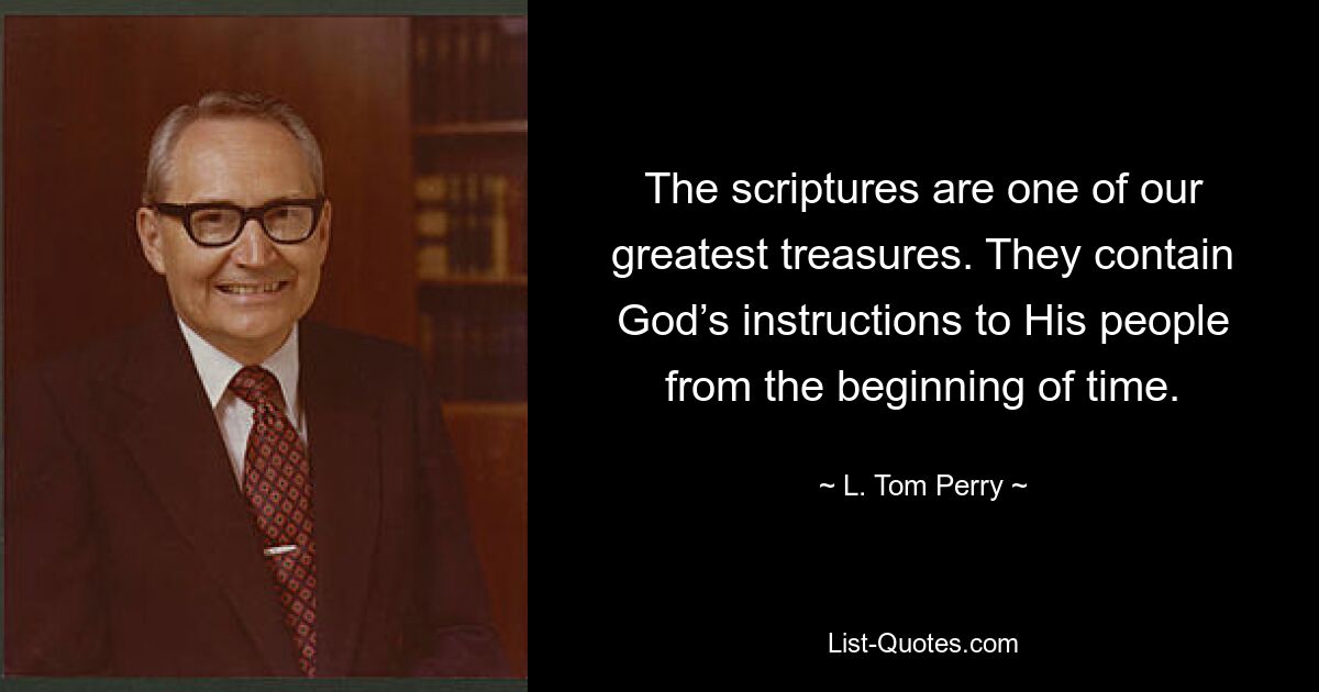 The scriptures are one of our greatest treasures. They contain God’s instructions to His people from the beginning of time. — © L. Tom Perry