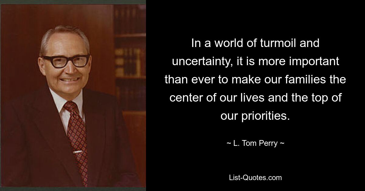 In a world of turmoil and uncertainty, it is more important than ever to make our families the center of our lives and the top of our priorities. — © L. Tom Perry