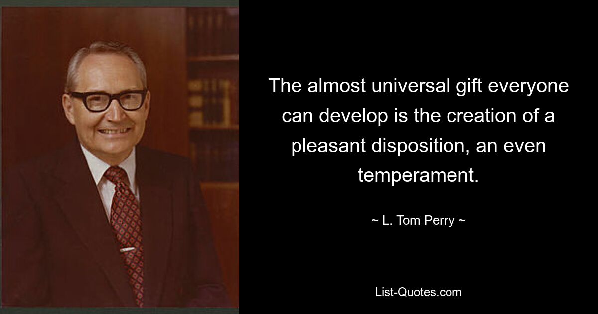 The almost universal gift everyone can develop is the creation of a pleasant disposition, an even temperament. — © L. Tom Perry