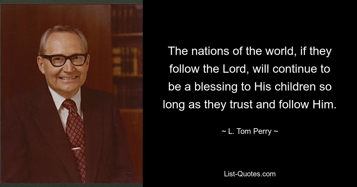 The nations of the world, if they follow the Lord, will continue to be a blessing to His children so long as they trust and follow Him. — © L. Tom Perry