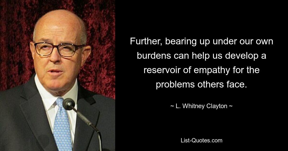 Further, bearing up under our own burdens can help us develop a reservoir of empathy for the problems others face. — © L. Whitney Clayton